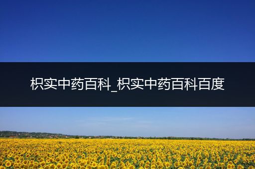 枳实中药百科_枳实中药百科百度