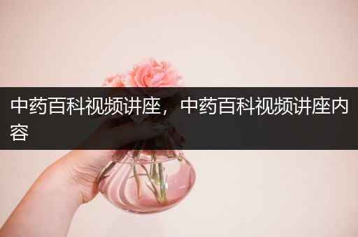 中药百科视频讲座，中药百科视频讲座内容